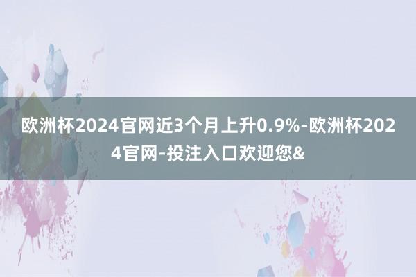 欧洲杯2024官网近3个月上升0.9%-欧洲杯2024官网-投注入口欢迎您&