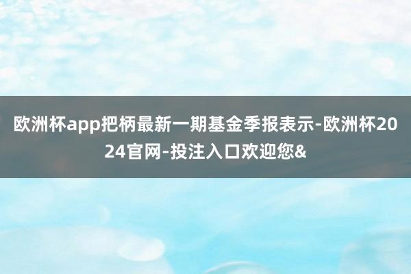 欧洲杯app把柄最新一期基金季报表示-欧洲杯2024官网-投注入口欢迎您&