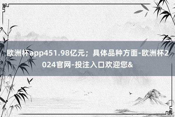 欧洲杯app451.98亿元；具体品种方面-欧洲杯2024官网-投注入口欢迎您&