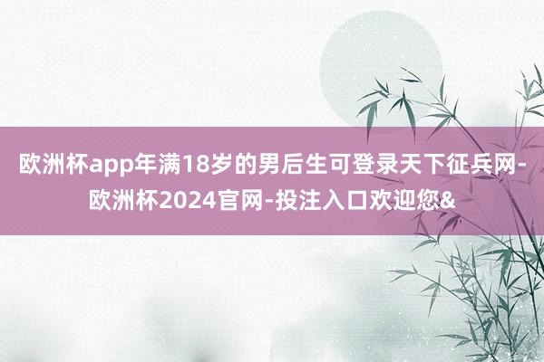 欧洲杯app年满18岁的男后生可登录天下征兵网-欧洲杯2024官网-投注入口欢迎您&