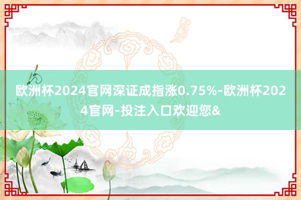 欧洲杯2024官网深证成指涨0.75%-欧洲杯2024官网-投注入口欢迎您&