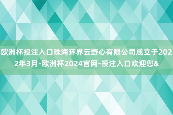 欧洲杯投注入口珠海环界云野心有限公司成立于2022年3月-欧洲杯2024官网-投注入口欢迎您&