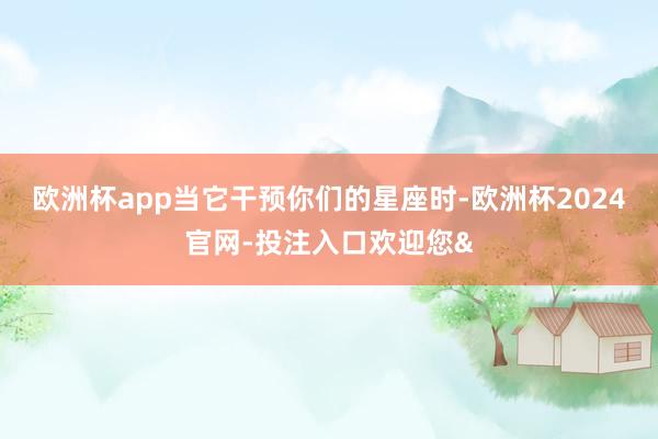 欧洲杯app当它干预你们的星座时-欧洲杯2024官网-投注入口欢迎您&