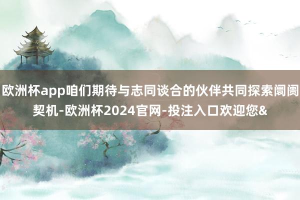 欧洲杯app咱们期待与志同谈合的伙伴共同探索阛阓契机-欧洲杯2024官网-投注入口欢迎您&