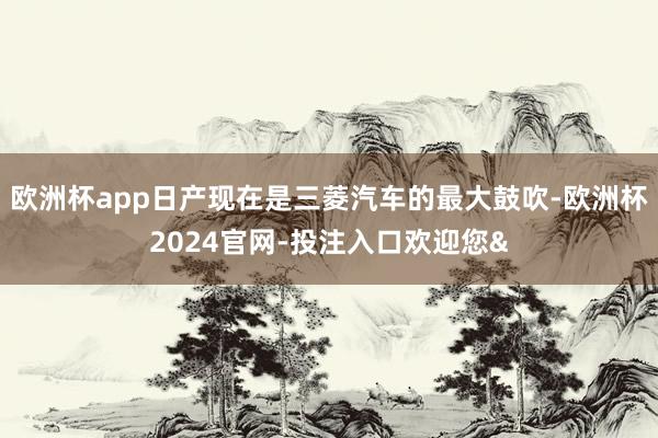 欧洲杯app日产现在是三菱汽车的最大鼓吹-欧洲杯2024官网-投注入口欢迎您&