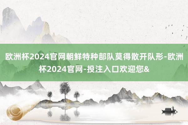 欧洲杯2024官网朝鲜特种部队莫得散开队形-欧洲杯2024官网-投注入口欢迎您&