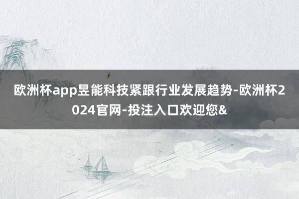 欧洲杯app 昱能科技紧跟行业发展趋势-欧洲杯2024官网-投注入口欢迎您&