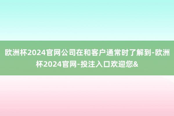 欧洲杯2024官网公司在和客户通常时了解到-欧洲杯2024官网-投注入口欢迎您&