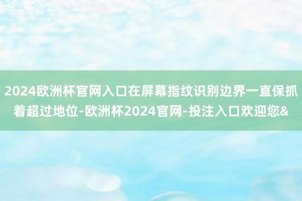 2024欧洲杯官网入口在屏幕指纹识别边界一直保抓着超过地位-欧洲杯2024官网-投注入口欢迎您&