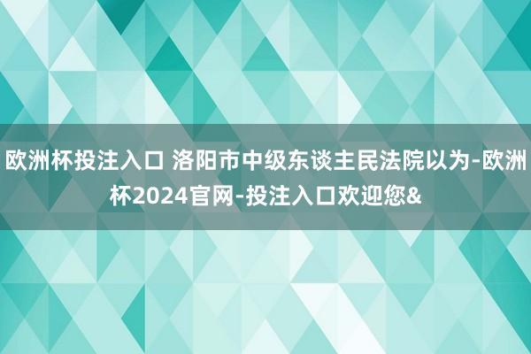 欧洲杯投注入口 洛阳市中级东谈主民法院以为-欧洲杯2024官网-投注入口欢迎您&