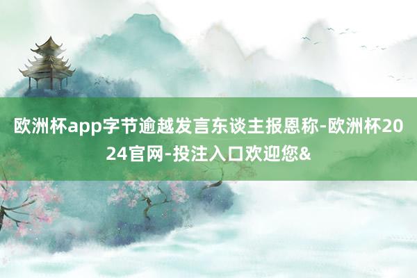 欧洲杯app字节逾越发言东谈主报恩称-欧洲杯2024官网-投注入口欢迎您&