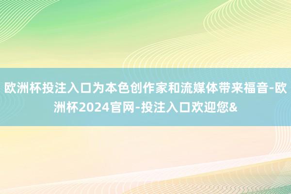 欧洲杯投注入口为本色创作家和流媒体带来福音-欧洲杯2024官网-投注入口欢迎您&