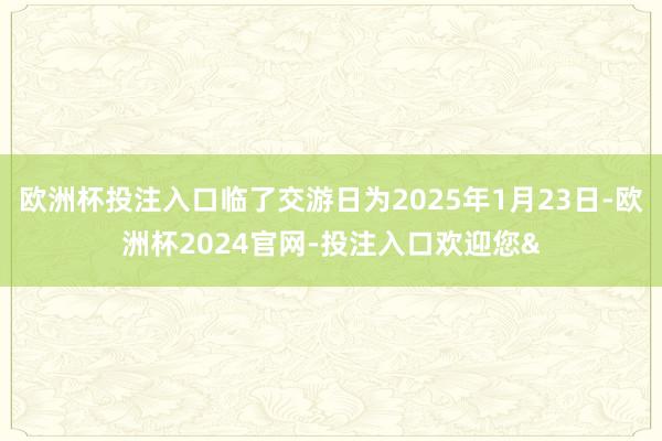 欧洲杯投注入口临了交游日为2025年1月23日-欧洲杯2024官网-投注入口欢迎您&