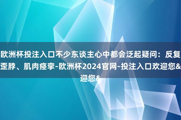 欧洲杯投注入口不少东谈主心中都会泛起疑问:反复歪脖、肌肉痉挛-欧洲杯2024官网-投注入口欢迎您&