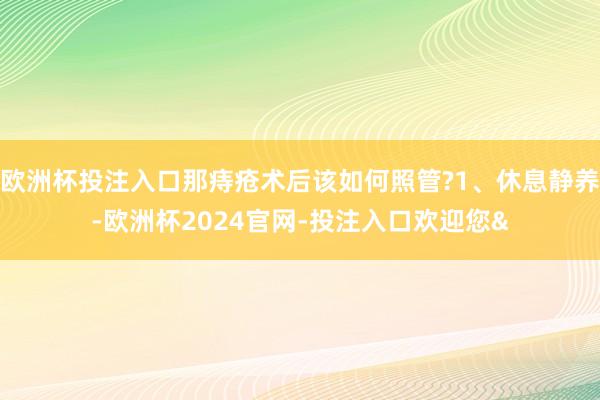 欧洲杯投注入口那痔疮术后该如何照管?1、休息静养-欧洲杯2024官网-投注入口欢迎您&