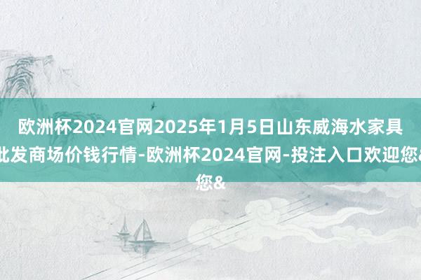 欧洲杯2024官网2025年1月5日山东威海水家具批发商场价钱行情-欧洲杯2024官网-投注入口欢迎您&