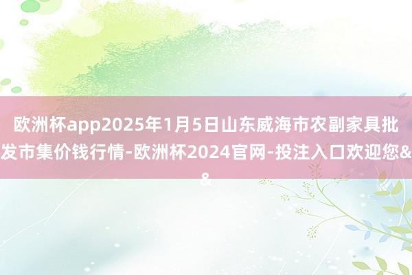 欧洲杯app2025年1月5日山东威海市农副家具批发市集价钱行情-欧洲杯2024官网-投注入口欢迎您&