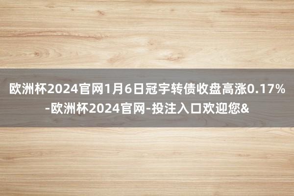 欧洲杯2024官网1月6日冠宇转债收盘高涨0.17%-欧洲杯2024官网-投注入口欢迎您&