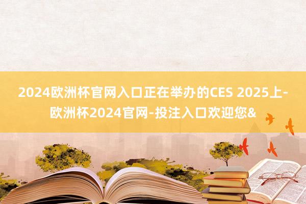 2024欧洲杯官网入口正在举办的CES 2025上-欧洲杯2024官网-投注入口欢迎您&
