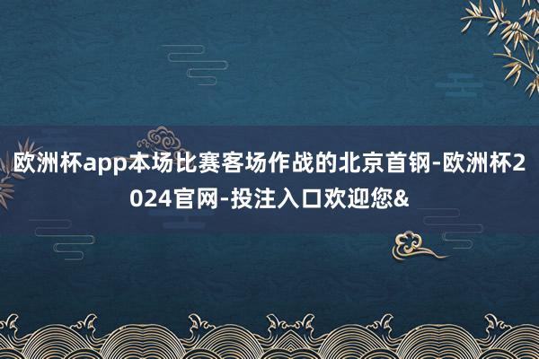 欧洲杯app本场比赛客场作战的北京首钢-欧洲杯2024官网-投注入口欢迎您&