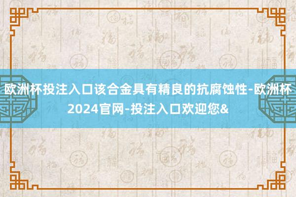 欧洲杯投注入口该合金具有精良的抗腐蚀性-欧洲杯2024官网-投注入口欢迎您&