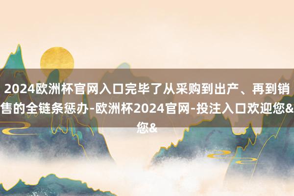 2024欧洲杯官网入口完毕了从采购到出产、再到销售的全链条惩办-欧洲杯2024官网-投注入口欢迎您&