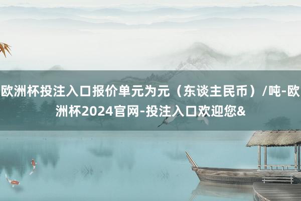 欧洲杯投注入口报价单元为元（东谈主民币）/吨-欧洲杯2024官网-投注入口欢迎您&