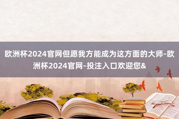 欧洲杯2024官网但愿我方能成为这方面的大师-欧洲杯2024官网-投注入口欢迎您&