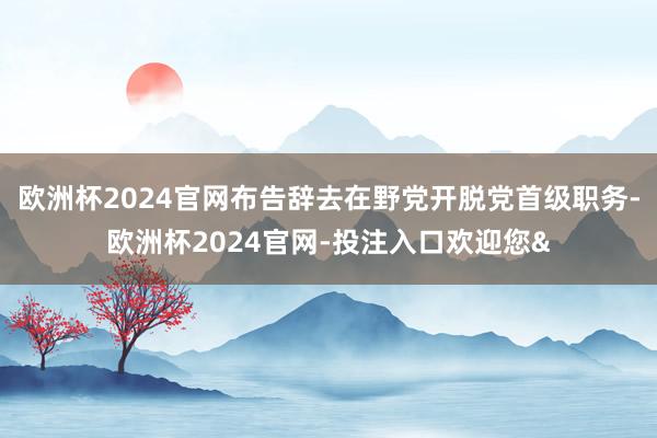 欧洲杯2024官网布告辞去在野党开脱党首级职务-欧洲杯2024官网-投注入口欢迎您&