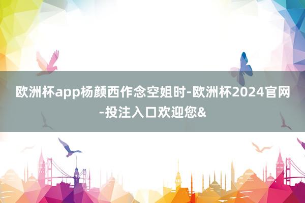 欧洲杯app　　杨颜西作念空姐时-欧洲杯2024官网-投注入口欢迎您&