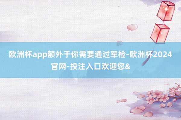 欧洲杯app额外于你需要通过军检-欧洲杯2024官网-投注入口欢迎您&
