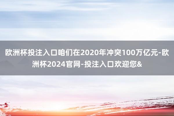 欧洲杯投注入口咱们在2020年冲突100万亿元-欧洲杯2024官网-投注入口欢迎您&