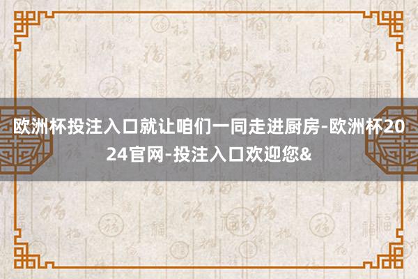 欧洲杯投注入口就让咱们一同走进厨房-欧洲杯2024官网-投注入口欢迎您&