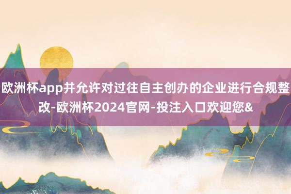 欧洲杯app并允许对过往自主创办的企业进行合规整改-欧洲杯2024官网-投注入口欢迎您&