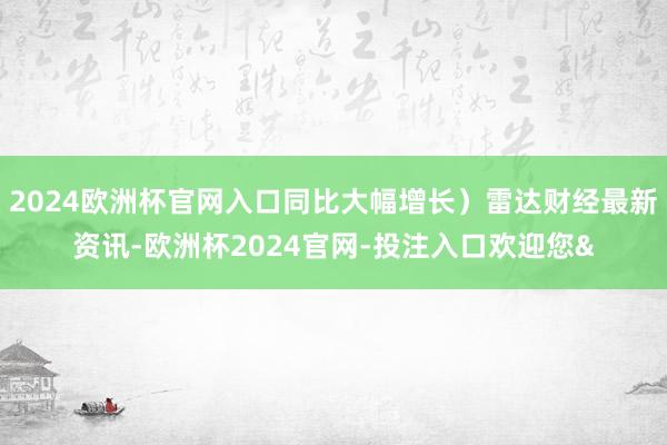 2024欧洲杯官网入口同比大幅增长）雷达财经最新资讯-欧洲杯2024官网-投注入口欢迎您&