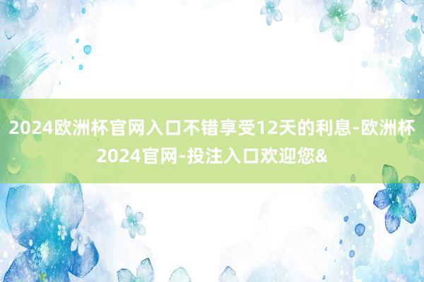 2024欧洲杯官网入口不错享受12天的利息-欧洲杯2024官网-投注入口欢迎您&