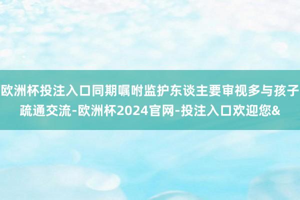欧洲杯投注入口同期嘱咐监护东谈主要审视多与孩子疏通交流-欧洲杯2024官网-投注入口欢迎您&