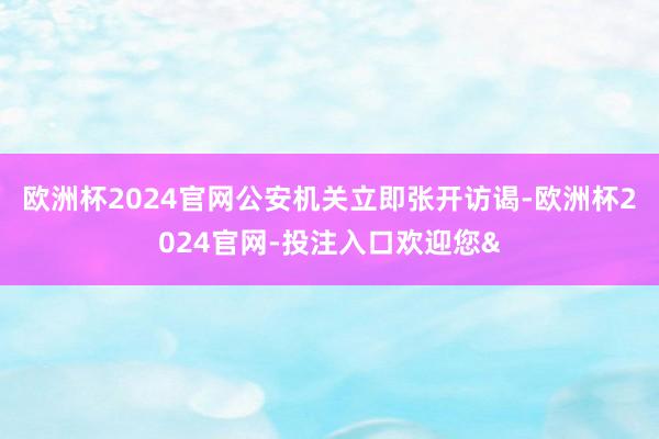 欧洲杯2024官网公安机关立即张开访谒-欧洲杯2024官网-投注入口欢迎您&