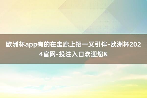 欧洲杯app有的在走廊上招一又引伴-欧洲杯2024官网-投注入口欢迎您&