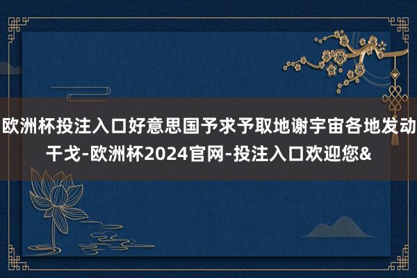 欧洲杯投注入口好意思国予求予取地谢宇宙各地发动干戈-欧洲杯2024官网-投注入口欢迎您&