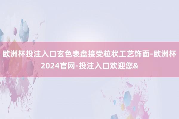 欧洲杯投注入口玄色表盘接受粒状工艺饰面-欧洲杯2024官网-投注入口欢迎您&