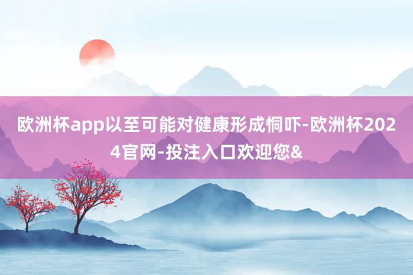 欧洲杯app以至可能对健康形成恫吓-欧洲杯2024官网-投注入口欢迎您&