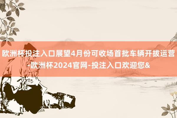 欧洲杯投注入口展望4月份可收场首批车辆开拔运营-欧洲杯2024官网-投注入口欢迎您&
