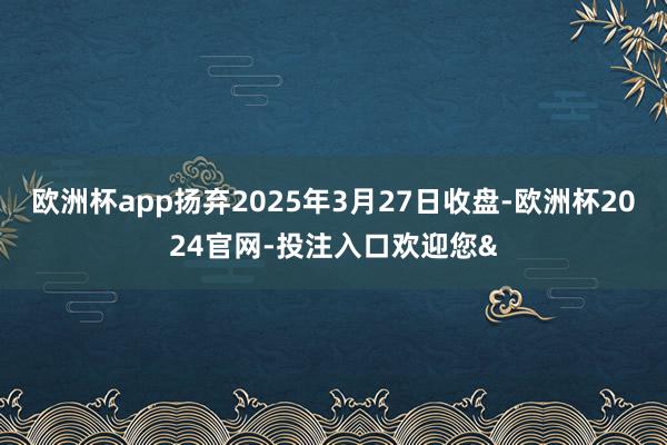 欧洲杯app扬弃2025年3月27日收盘-欧洲杯2024官网-投注入口欢迎您&