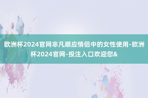欧洲杯2024官网非凡顺应情侣中的女性使用-欧洲杯2024官网-投注入口欢迎您&