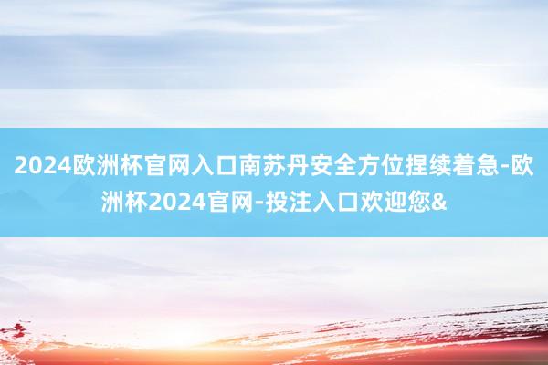 2024欧洲杯官网入口南苏丹安全方位捏续着急-欧洲杯2024官网-投注入口欢迎您&