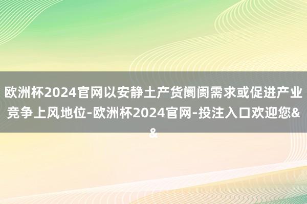 欧洲杯2024官网以安静土产货阛阓需求或促进产业竞争上风地位-欧洲杯2024官网-投注入口欢迎您&