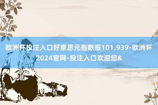 欧洲杯投注入口好意思元指数报101.939-欧洲杯2024官网-投注入口欢迎您&
