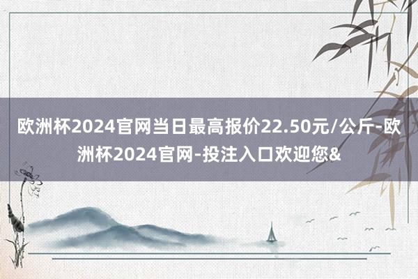 欧洲杯2024官网当日最高报价22.50元/公斤-欧洲杯2024官网-投注入口欢迎您&
