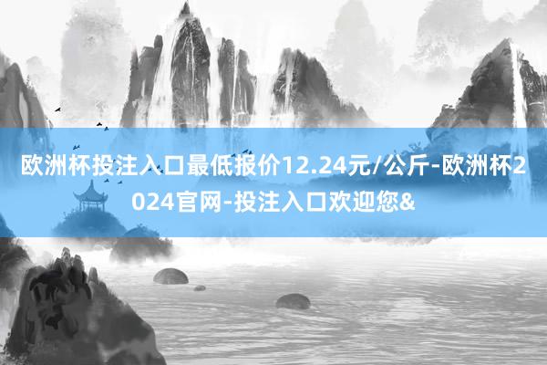 欧洲杯投注入口最低报价12.24元/公斤-欧洲杯2024官网-投注入口欢迎您&